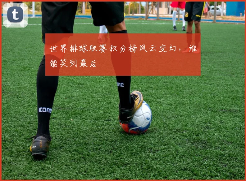 世界排球联赛积分榜风云变幻，谁能笑到最后