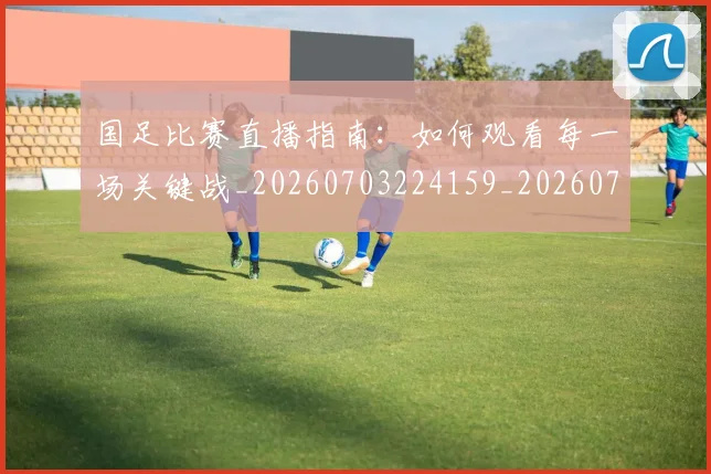 国足比赛直播指南:如何观看每一场关键战_20260703224159_20260719164849