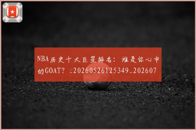 NBA历史十大巨星排名：谁是你心中的GOAT？_20260526125349_20260701215436_20260715181857