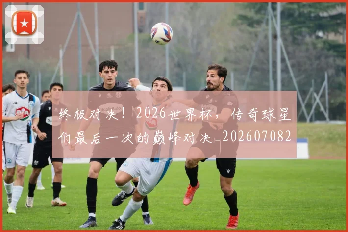 终极对决!2026世界杯,传奇球星们最后一次的巅峰对决_20260708201152_20260803142456