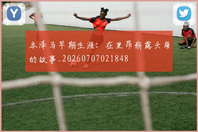 本泽马早期生涯：在里昂崭露头角的故事_20260707021848