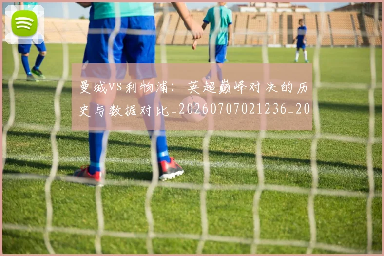 曼城vs利物浦:英超巅峰对决的历史与数据对比_20260707021236_20260731172517