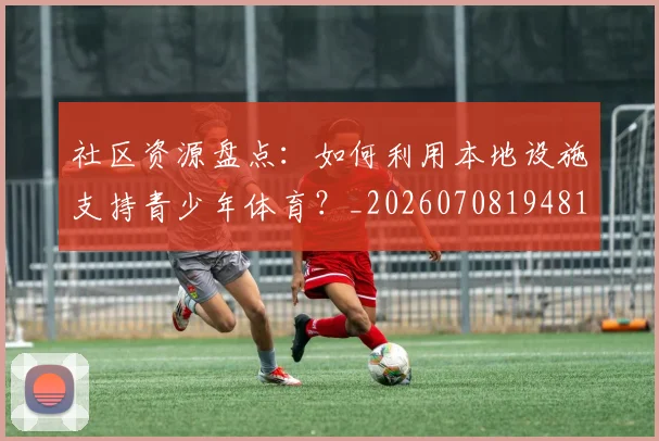 社区资源盘点：如何利用本地设施支持青少年体育？_20260708194811_20260802164417