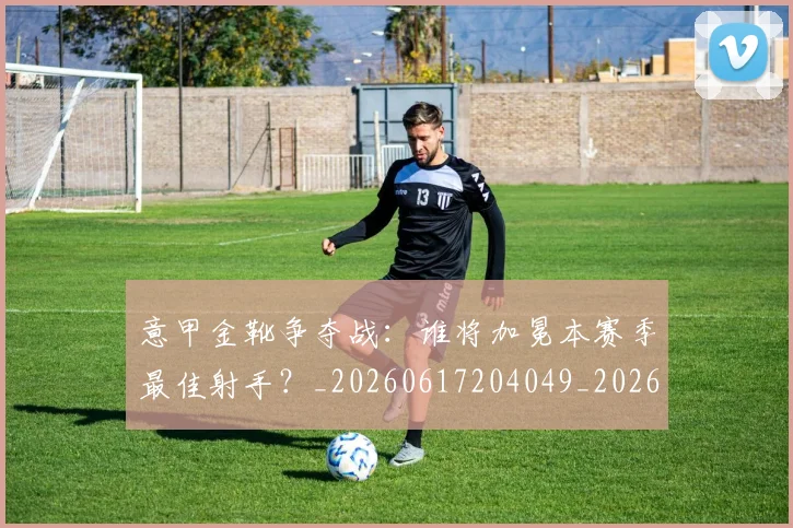 意甲金靴争夺战：谁将加冕本赛季最佳射手？_20260617204049_20260707013051