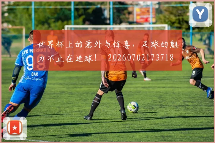 世界杯上的意外与惊喜,足球的魅力不止在进球!_20260702173718
