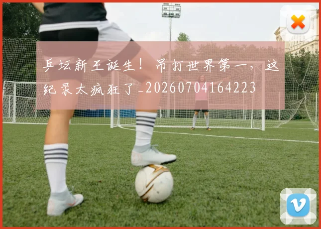 乒坛新王诞生！吊打世界第一，这纪录太疯狂了_20260704164223