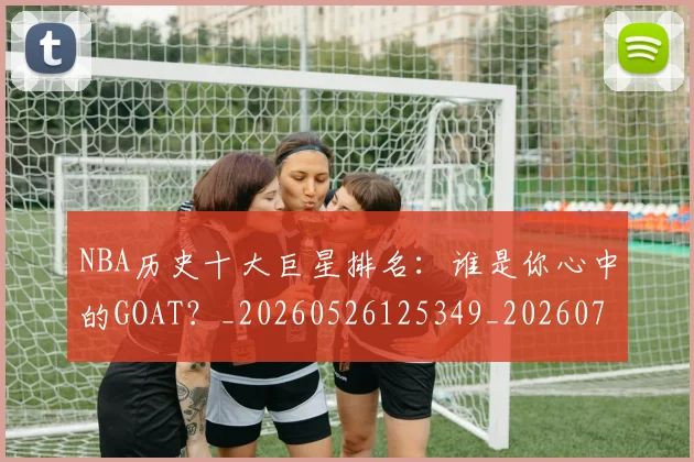 NBA历史十大巨星排名：谁是你心中的GOAT？_20260526125349_20260701215436_20260715181857