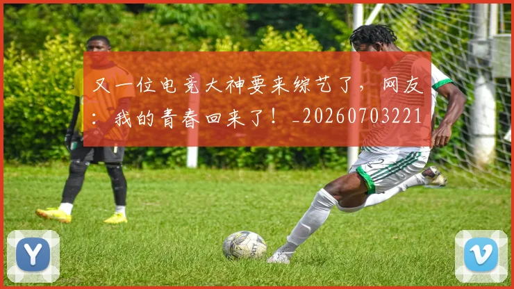 又一位电竞大神要来综艺了,网友:我的青春回来了!_20260703221341