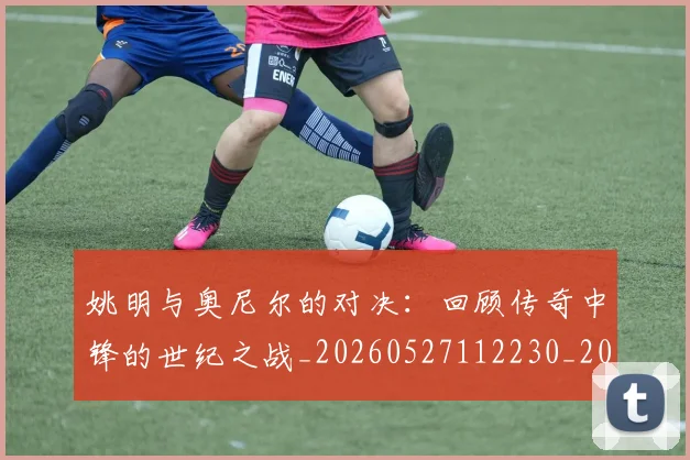 姚明与奥尼尔的对决：回顾传奇中锋的世纪之战_20260527112230_20260703232516_20260720191327