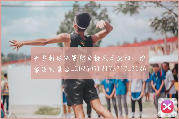 世界排球联赛积分榜风云变幻，谁能笑到最后_20260702173717_20260715190323