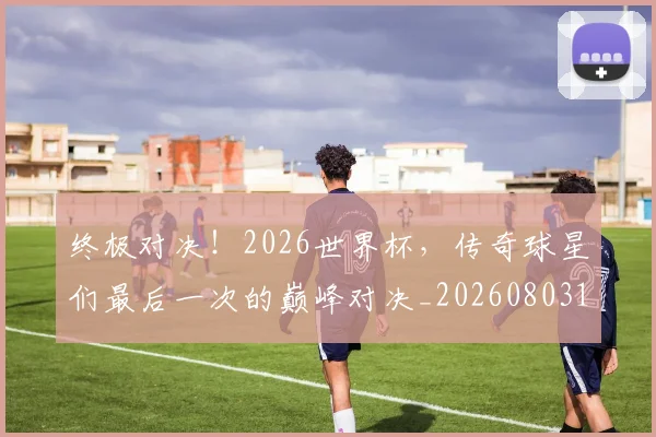 终极对决！2026世界杯，传奇球星们最后一次的巅峰对决_20260803142454