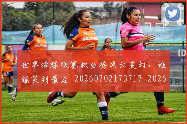 世界排球联赛积分榜风云变幻，谁能笑到最后_20260702173717_20260715190323