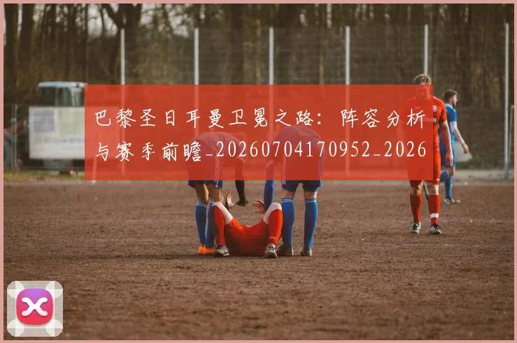 巴黎圣日耳曼卫冕之路：阵容分析与赛季前瞻_20260704170952_20260722154041