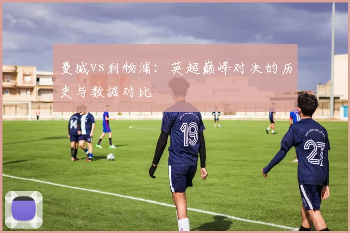 曼城vs利物浦：英超巅峰对决的历史与数据对比