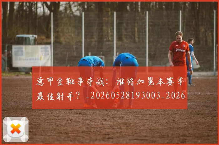 意甲金靴争夺战:谁将加冕本赛季最佳射手?_20260528193003_20260723181014