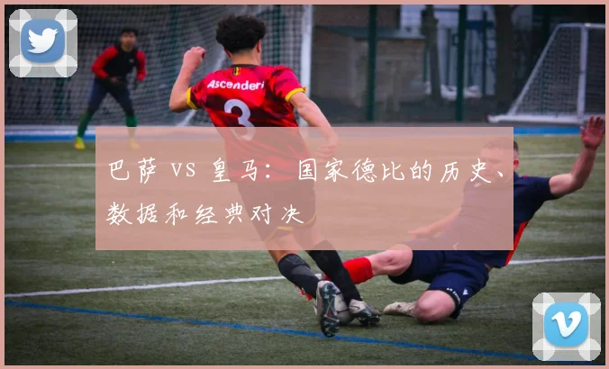 巴萨 vs 皇马:国家德比的历史、数据和经典对决