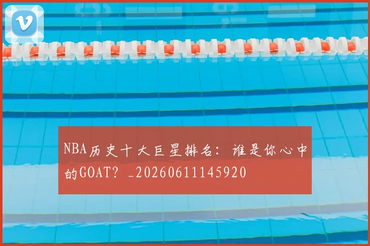 NBA历史十大巨星排名：谁是你心中的GOAT？_20260611145920