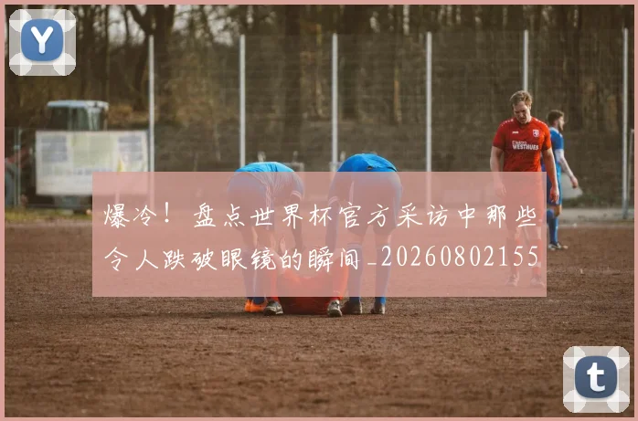 爆冷！盘点世界杯官方采访中那些令人跌破眼镜的瞬间_20260802155344