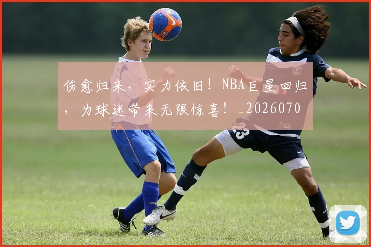 伤愈归来，实力依旧！NBA巨星回归，为球迷带来无限惊喜！_20260703213837