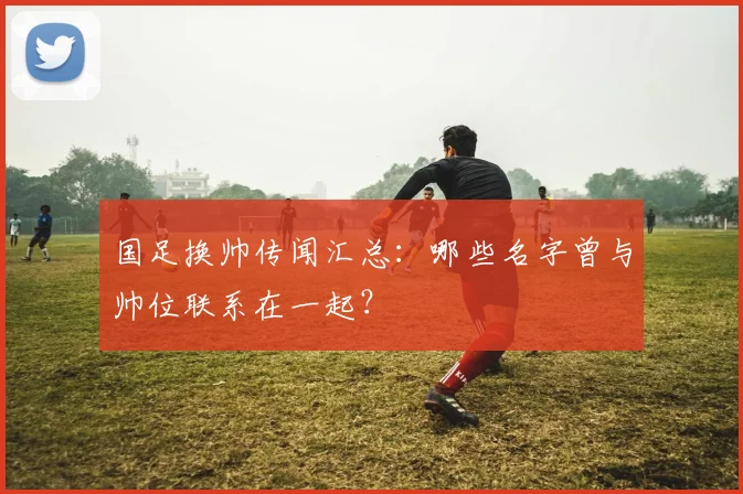 国足换帅传闻汇总:哪些名字曾与帅位联系在一起?