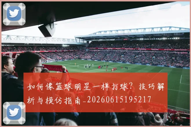 如何像篮球明星一样打球？技巧解析与模仿指南_20260615195217