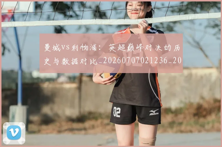 曼城vs利物浦：英超巅峰对决的历史与数据对比_20260707021236_20260731172517