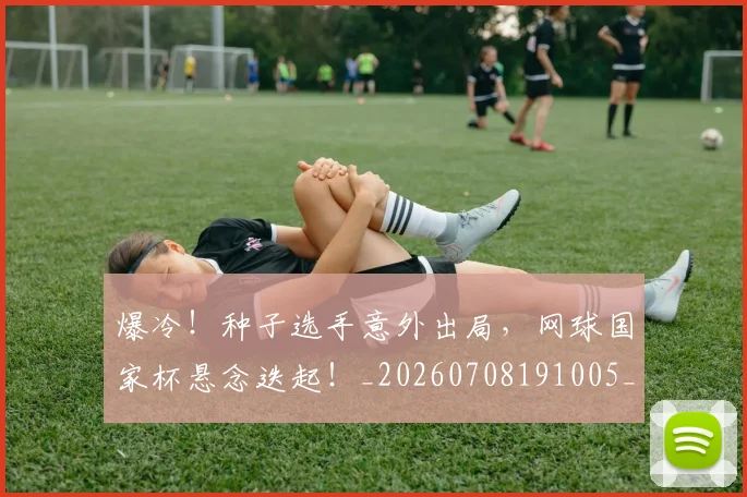 爆冷！种子选手意外出局，网球国家杯悬念迭起！_20260708191005_20260802155349