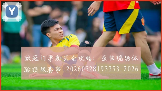 欧冠门票购买全攻略：亲临现场体验顶级赛事_20260528193353_20260707151954