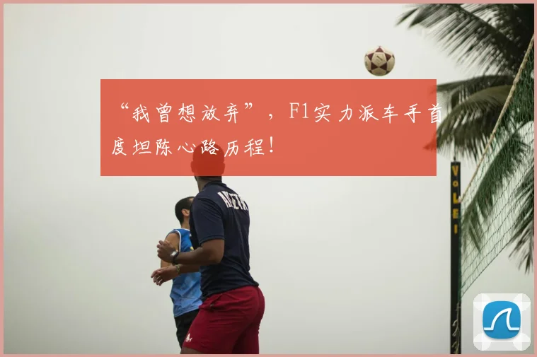 “我曾想放弃”,F1实力派车手首度坦陈心路历程!